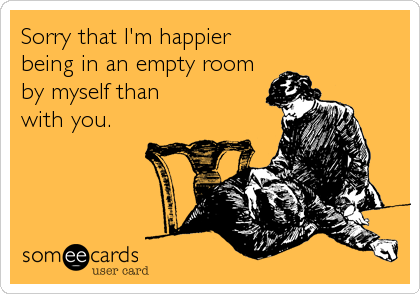 Sorry that I'm happier
being in an empty room
by myself than
with you.