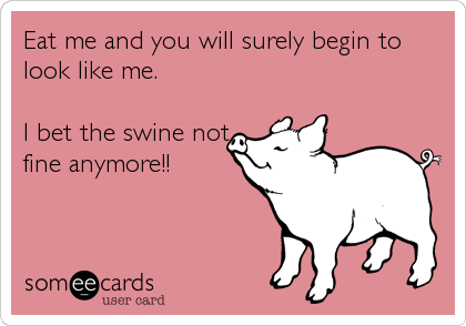 Eat me and you will surely begin to
look like me.

I bet the swine not
fine anymore!!