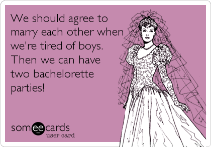We should agree to
marry each other when
we're tired of boys.
Then we can have
two bachelorette
parties!