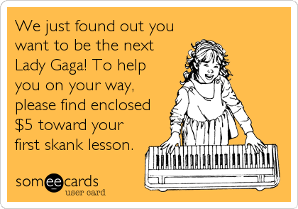 We just found out you
want to be the next
Lady Gaga! To help
you on your way,
please find enclosed
$5 toward your
first skank lesson.