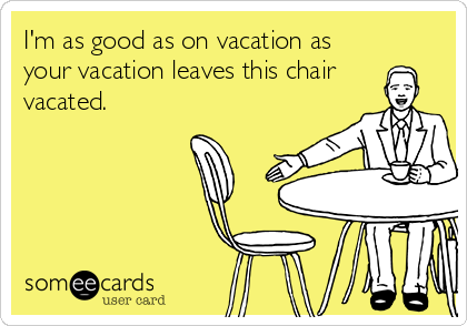 I'm as good as on vacation as
your vacation leaves this chair 
vacated.