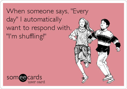 When someone says, "Every
day" I automatically
want to respond with,
"I'm shuffling!"