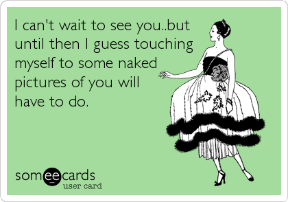 I can't wait to see you..but
until then I guess touching
myself to some naked
pictures of you will
have to do.