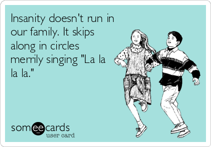 Insanity doesn't run in
our family. It skips
along in circles
merrily singing "La la
la la."