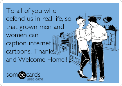 To all of you who
defend us in real life, so
that grown men and
women can
caption internet
cartoons, Thanks,
and Welcome Home!!