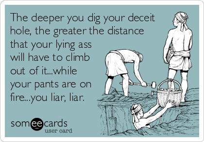 The deeper you dig your deceit 
hole, the greater the distance
that your lying ass
will have to climb
out of it...while
your pants are on
fire...you liar, liar.