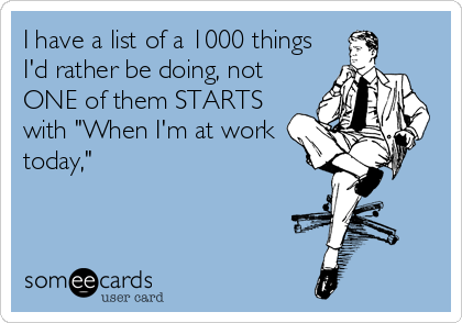 I have a list of a 1000 things
I'd rather be doing, not
ONE of them STARTS
with "When I'm at work
today,"
