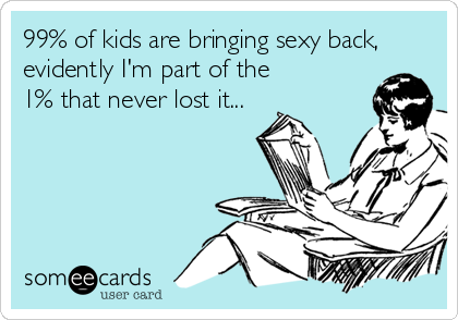 99% of kids are bringing sexy back,
evidently I'm part of the 
1% that never lost it...