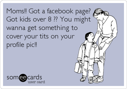 Moms!! Got a facebook page?
Got kids over 8 ?? You might
wanna get something to
cover your tits on your
profile pic!!