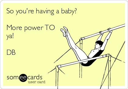 So you're having a baby?

More power TO
ya!

DB