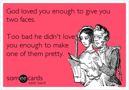 God loved you enough to give you
two faces.

Too bad he didn't love
you enough to make
one of them pretty.