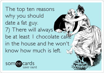 The top ten reasons
why you should
date a fat guy.
7) There will always
be at least 1 chocolate cake
in the house and he won't
know how much is left.