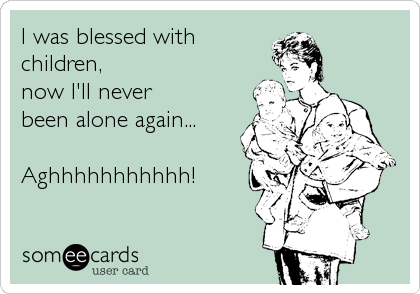 I was blessed with
children,
now I'll never
been alone again...

Aghhhhhhhhhhh!