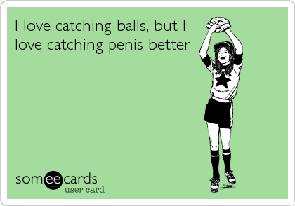 I love catching balls, but I
love catching penis better