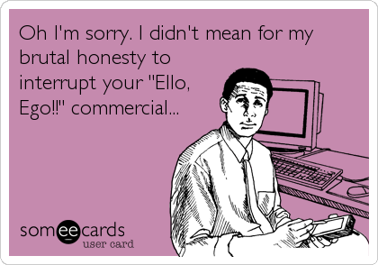 Oh I'm sorry. I didn't mean for my
brutal honesty to
interrupt your "Ello,
Ego!!" commercial...
