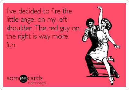 I've decided to fire the
little angel on my left
shoulder. The red guy on
the right is way more
fun.