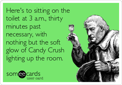Here's to sitting on the
toilet at 3 a.m., thirty
minutes past
necessary, with
nothing but the soft
glow of Candy Crush
lighting up the room.