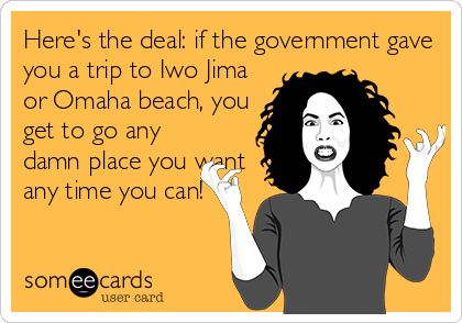 Here's the deal: if the government gave
you a trip to Iwo Jima
or Omaha beach, you
get to go any
damn place you want
any time you can!