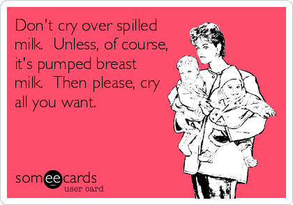 Don't cry over spilled
milk.  Unless, of course,
it's pumped breast
milk.  Then please, cry
all you want.
