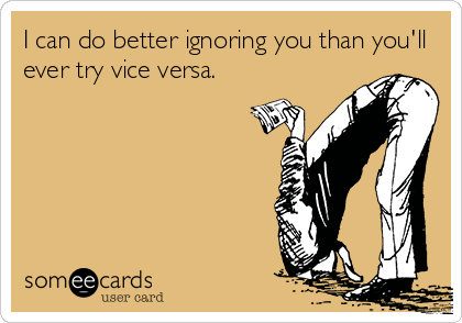 I can do better ignoring you than you'll
ever try vice versa.