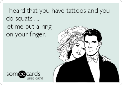 I heard that you have tattoos and you
do squats ....
let me put a ring
on your finger.