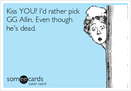 Kiss YOU? I'd rather pick
GG Allin. Even though
he's dead.