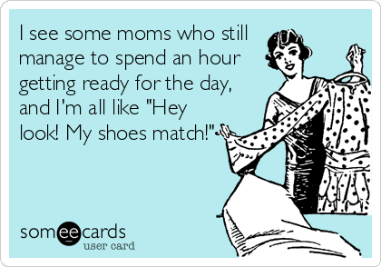 I see some moms who still
manage to spend an hour
getting ready for the day,
and I'm all like "Hey
look! My shoes match!"