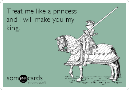 Treat me like a princess
and I will make you my
king.