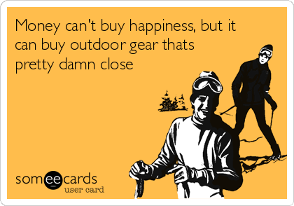 Money can't buy happiness, but it
can buy outdoor gear thats
pretty damn close