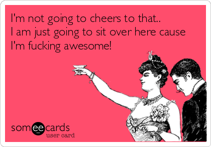 I'm not going to cheers to that.. 
I am just going to sit over here cause
I'm fucking awesome!