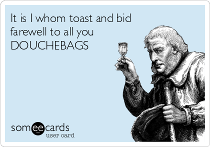 It is I whom toast and bid
farewell to all you
DOUCHEBAGS