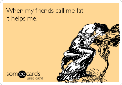 When my friends call me fat,
it helps me.