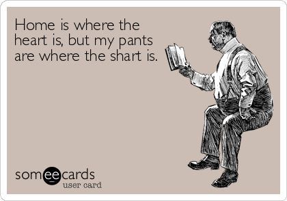 Home is where the
heart is, but my pants
are where the shart is.
