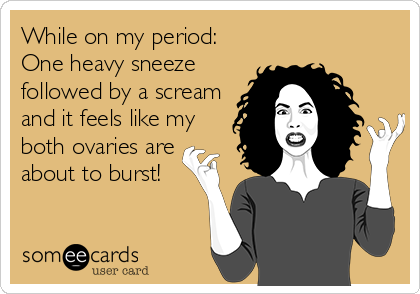 While on my period:
One heavy sneeze
followed by a scream
and it feels like my
both ovaries are
about to burst!
