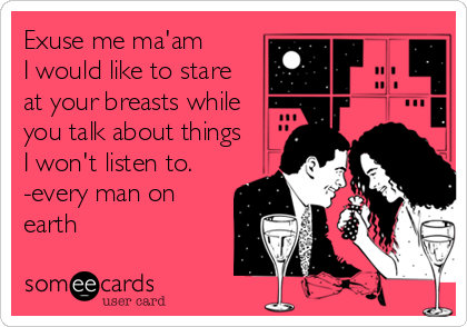 Exuse me ma'am 
I would like to stare
at your breasts while
you talk about things
I won't listen to. 
-every man on
earth
