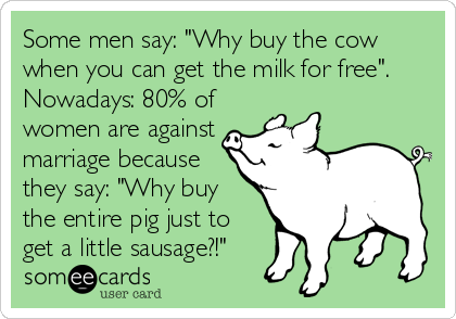 Some men say: "Why buy the cow
when you can get the milk for free".
Nowadays: 80% of
women are against
marriage because
they say: "Why buy
the entire pig just to
get a little sausage?!"