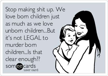Stop making shit up. We
love born children just
as much as we love
unborn children...But
it's not LEGAL to
murder born
children...Is that
clear enough??