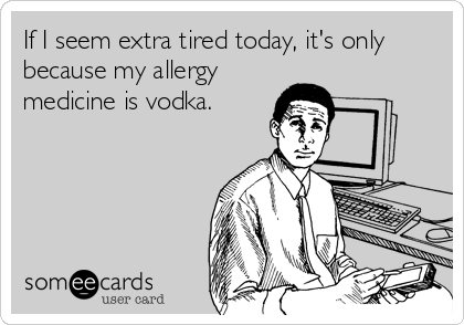 If I seem extra tired today, it's only
because my allergy
medicine is vodka.