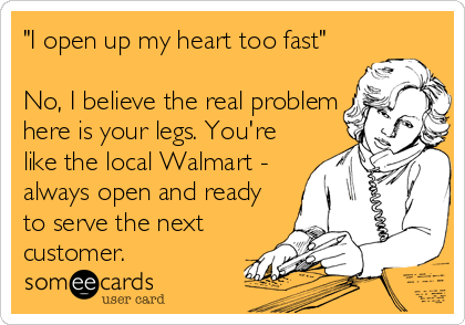 "I open up my heart too fast"

No, I believe the real problem
here is your legs. You're
like the local Walmart -
always open and ready<br%
