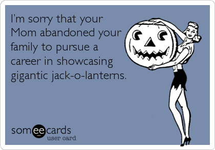 I’m sorry that your
Mom abandoned your
family to pursue a
career in showcasing
gigantic jack-o-lanterns.