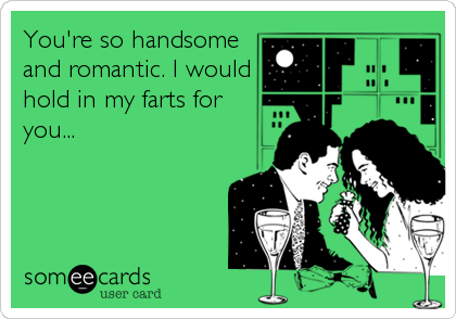 You're so handsome
and romantic. I would
hold in my farts for
you...
