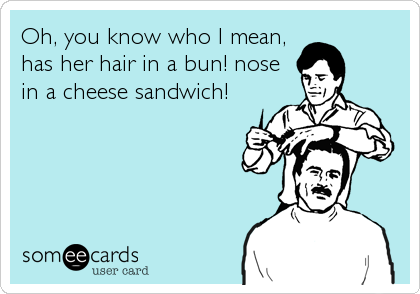 Oh, you know who I mean, 
has her hair in a bun! nose
in a cheese sandwich!