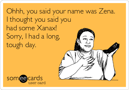 Ohhh, you said your name was Zena.
I thought you said you
had some Xanax!
Sorry, I had a long,
tough day.