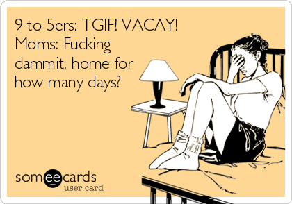 9 to 5ers: TGIF! VACAY!
Moms: Fucking
dammit, home for
how many days?