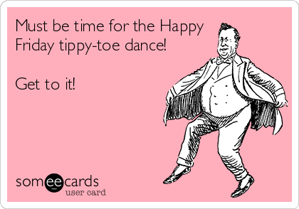 Must be time for the Happy 
Friday tippy-toe dance!

Get to it!