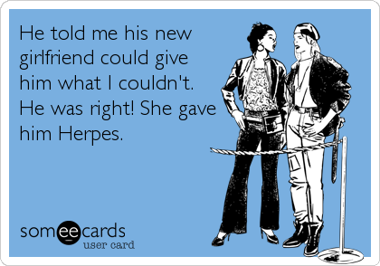 He told me his new
girlfriend could give
him what I couldn't.
He was right! She gave
him Herpes.