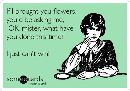 If I brought you flowers,
you'd be asking me,
"OK, mister, what have
you done this time?"

I just can't win!