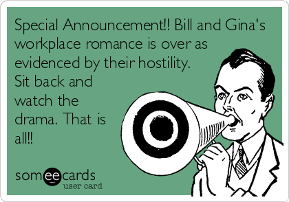 Special Announcement!! Bill and Gina's
workplace romance is over as
evidenced by their hostility.
Sit back and
watch the
drama. That is
all!!