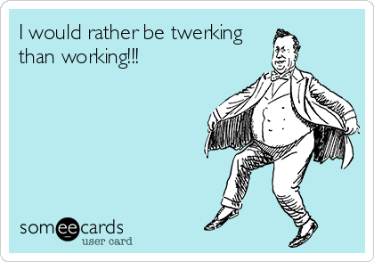 I would rather be twerking   
than working!!!