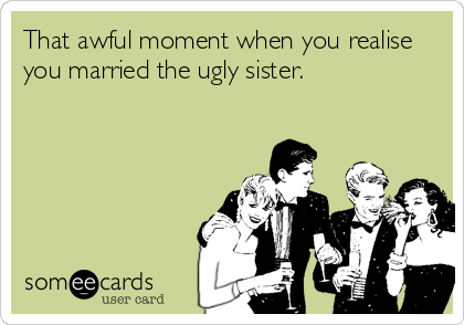 That awful moment when you realise
you married the ugly sister.